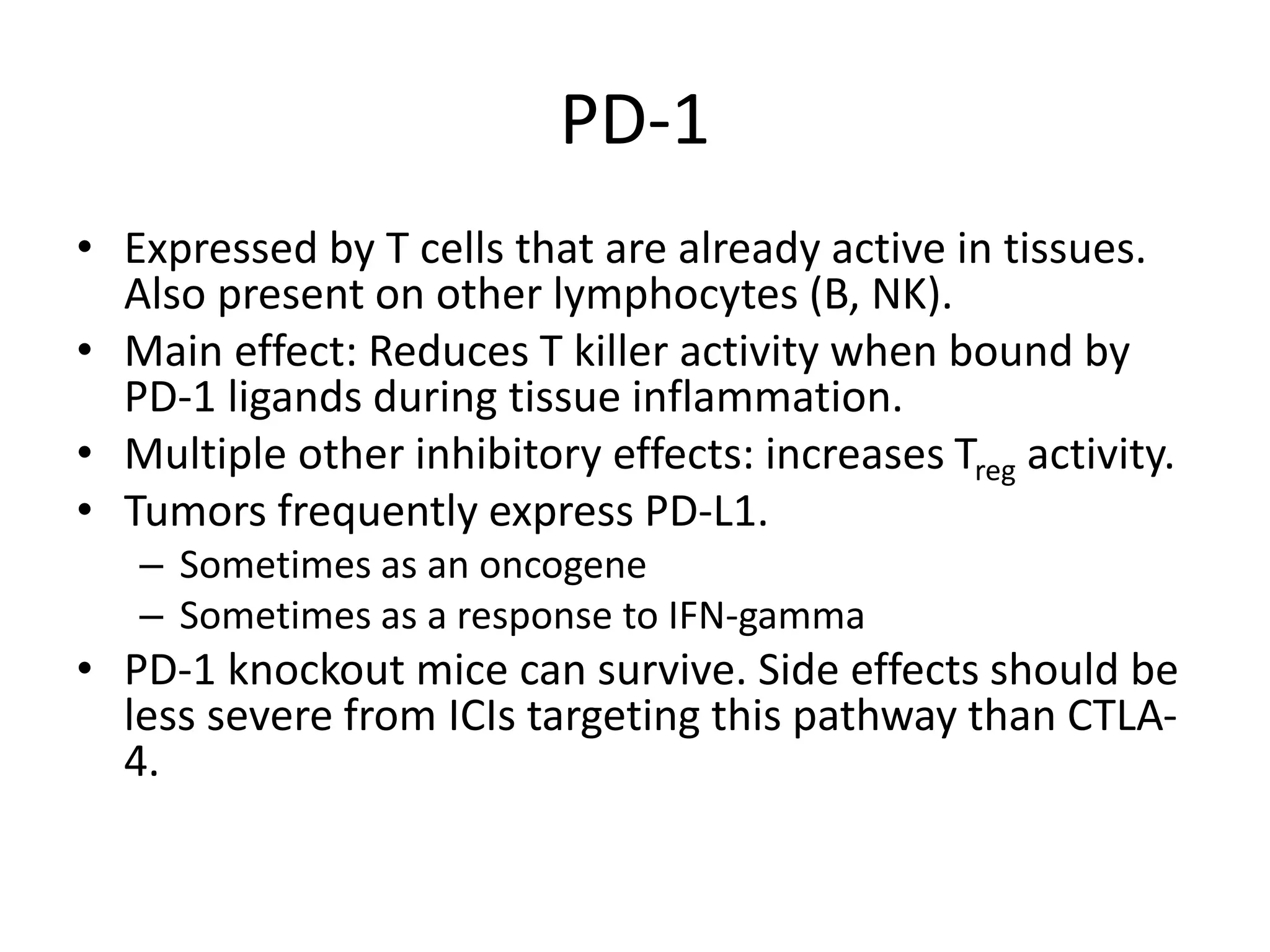 PD-1
• Expressed by T cells that are already active in tissues.
Also present on other lymphocytes (B, NK).
• Main effect: Reduces T killer activity when bound by
PD-1 ligands during tissue inflammation.
• Multiple other inhibitory effects: increases Treg activity.
• Tumors frequently express PD-L1.
– Sometimes as an oncogene
– Sometimes as a response to IFN-gamma
• PD-1 knockout mice can survive. Side effects should be
less severe from ICIs targeting this pathway than CTLA-
4.
 