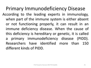 Primary Immunodeficiency Disease
According to the leading experts in immunology,
when part of the immune system is either absent
or not functioning properly, it can result in an
immune deficiency disease. When the cause of
this deficiency is hereditary or genetic, it is called
a primary immunodeficiency disease (PIDD).
Researchers have identified more than 150
different kinds of PIDD.

Prof Ariyanto Harsono MD PhD SpA(K)

25

 