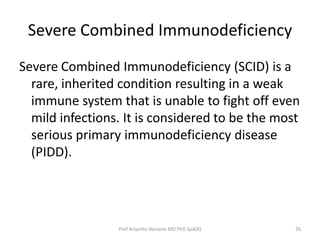 Severe Combined Immunodeficiency
Severe Combined Immunodeficiency (SCID) is a
rare, inherited condition resulting in a weak
immune system that is unable to fight off even
mild infections. It is considered to be the most
serious primary immunodeficiency disease
(PIDD).

Prof Ariyanto Harsono MD PhD SpA(K)

26

 