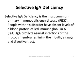 Selective IgA Deficiency
Selective IgA Deficiency is the most common
primary immunodeficiency disease (PIDD).
People with this disorder have absent levels of
a blood protein called immunoglobulin A
(IgA). IgA protects against infections of the
mucous membranes lining the mouth, airways
and digestive tract.

Prof Ariyanto Harsono MD PhD SpA(K)

29

 