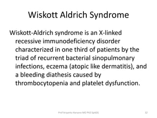 Wiskott Aldrich Syndrome
Wiskott-Aldrich syndrome is an X-linked
recessive immunodeficiency disorder
characterized in one third of patients by the
triad of recurrent bacterial sinopulmonary
infections, eczema (atopic like dermatitis), and
a bleeding diathesis caused by
thrombocytopenia and platelet dysfunction.

Prof Ariyanto Harsono MD PhD SpA(K)

32

 