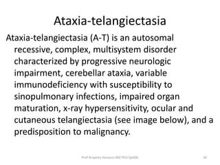 Ataxia-telangiectasia
Ataxia-telangiectasia (A-T) is an autosomal
recessive, complex, multisystem disorder
characterized by progressive neurologic
impairment, cerebellar ataxia, variable
immunodeficiency with susceptibility to
sinopulmonary infections, impaired organ
maturation, x-ray hypersensitivity, ocular and
cutaneous telangiectasia (see image below), and a
predisposition to malignancy.
Prof Ariyanto Harsono MD PhD SpA(K)

34

 