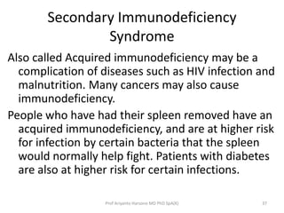Secondary Immunodeficiency
Syndrome
Also called Acquired immunodeficiency may be a
complication of diseases such as HIV infection and
malnutrition. Many cancers may also cause
immunodeficiency.
People who have had their spleen removed have an
acquired immunodeficiency, and are at higher risk
for infection by certain bacteria that the spleen
would normally help fight. Patients with diabetes
are also at higher risk for certain infections.
Prof Ariyanto Harsono MD PhD SpA(K)

37

 