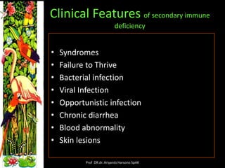 Clinical Features of secondary immune
deficiency

•
•
•
•
•
•
•
•

Syndromes
Failure to Thrive
Bacterial infection
Viral Infection
Opportunistic infection
Chronic diarrhea
Blood abnormality
Skin lesions
Prof DR.dr. Ariyanto Harsono SpAK

 