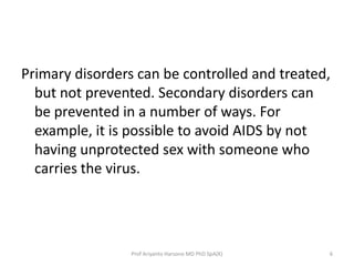 Primary disorders can be controlled and treated,
but not prevented. Secondary disorders can
be prevented in a number of ways. For
example, it is possible to avoid AIDS by not
having unprotected sex with someone who
carries the virus.

Prof Ariyanto Harsono MD PhD SpA(K)

6

 