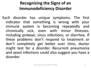 Recognizing the Signs of an
Immunodeficiency Disorder
Each disorder has unique symptoms. The first
indicator that something is wrong with your
immune system is becoming repeatedly and
chronically sick, even with minor illnesses,
including pinkeye, sinus infections, or diarrhea. If
these problems don’t respond to treatment or
don’t completely get better over time, doctor
might test for a disorder. Recurrent pneumonia
and yeast infections could also suggest you have a
disorder.
Prof Ariyanto Harsono MD PhD SpA(K)

9

 
