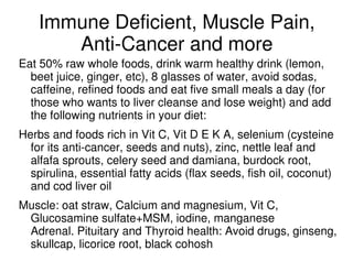 Immune Deficient, Muscle Pain,
       Anti-Cancer and more
Eat 50% raw whole foods, drink warm healthy drink (lemon,
  beet juice, ginger, etc), 8 glasses of water, avoid sodas,
  caffeine, refined foods and eat five small meals a day (for
  those who wants to liver cleanse and lose weight) and add
  the following nutrients in your diet:
Herbs and foods rich in Vit C, Vit D E K A, selenium (cysteine
  for its anti-cancer, seeds and nuts), zinc, nettle leaf and
  alfafa sprouts, celery seed and damiana, burdock root,
  spirulina, essential fatty acids (flax seeds, fish oil, coconut)
  and cod liver oil
Muscle: oat straw, Calcium and magnesium, Vit C,
 Glucosamine sulfate+MSM, iodine, manganese
 Adrenal. Pituitary and Thyroid health: Avoid drugs, ginseng,
 skullcap, licorice root, black cohosh
 