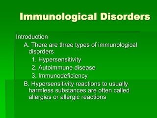 Immunological Disorders
Introduction
A. There are three types of immunological
disorders
1. Hypersensitivity
2. Autoimmune disease
3. Immunodeficiency
B. Hypersensitivity reactions to usually
harmless substances are often called
allergies or allergic reactions
 