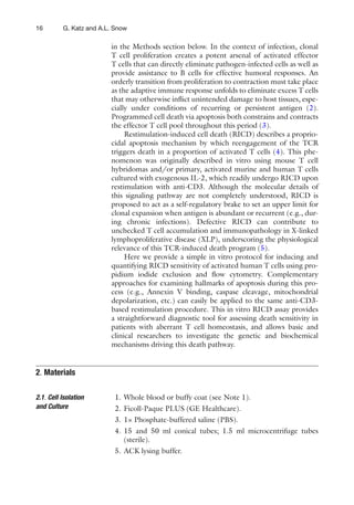 16 G. Katz and A.L. Snow
in the Methods section below. In the context of infection, clonal
T cell proliferation creates a potent arsenal of activated effector
T cells that can directly eliminate pathogen-infected cells as well as
provide assistance to B cells for effective humoral responses. An
orderly transition from proliferation to contraction must take place
as the adaptive immune response unfolds to eliminate excess T cells
that may otherwise inﬂict unintended damage to host tissues, espe-
cially under conditions of recurring or persistent antigen (2).
Programmed cell death via apoptosis both constrains and contracts
the effector T cell pool throughout this period (3).
Restimulation-induced cell death (RICD) describes a proprio-
cidal apoptosis mechanism by which reengagement of the TCR
triggers death in a proportion of activated T cells (4). This phe-
nomenon was originally described in vitro using mouse T cell
hybridomas and/or primary, activated murine and human T cells
cultured with exogenous IL-2, which readily undergo RICD upon
restimulation with anti-CD3. Although the molecular details of
this signaling pathway are not completely understood, RICD is
proposed to act as a self-regulatory brake to set an upper limit for
clonal expansion when antigen is abundant or recurrent (e.g., dur-
ing chronic infections). Defective RICD can contribute to
unchecked T cell accumulation and immunopathology in X-linked
lymphoproliferative disease (XLP), underscoring the physiological
relevance of this TCR-induced death program (5).
Here we provide a simple in vitro protocol for inducing and
quantifying RICD sensitivity of activated human T cells using pro-
pidium iodide exclusion and ﬂow cytometry. Complementary
approaches for examining hallmarks of apoptosis during this pro-
cess (e.g., Annexin V binding, caspase cleavage, mitochondrial
depolarization, etc.) can easily be applied to the same anti-CD3-
based restimulation procedure. This in vitro RICD assay provides
a straightforward diagnostic tool for assessing death sensitivity in
patients with aberrant T cell homeostasis, and allows basic and
clinical researchers to investigate the genetic and biochemical
mechanisms driving this death pathway.
1. Whole blood or buffy coat (see Note 1).
2. Ficoll-Paque PLUS (GE Healthcare).
3. 1× Phosphate-buffered saline (PBS).
4. 15 and 50 ml conical tubes; 1.5 ml microcentrifuge tubes
(sterile).
5. ACK lysing buffer.
2. Materials
2.1. Cell Isolation
and Culture
 