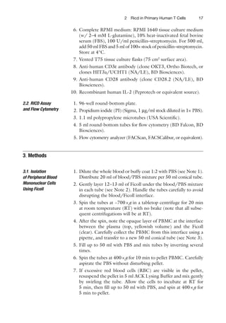 172 Ricd in Primary Human T Cells
6. Complete RPMI medium: RPMI 1640 tissue culture medium
(w/ 2–4 mM L-glutamine), 10% heat-inactivated fetal bovine
serum (FBS), 100 U/ml penicillin–streptomycin. For 500 ml,
add 50 ml FBS and 5 ml of 100× stock of penicillin–streptomycin.
Store at 4°C.
7. Vented T75 tissue culture ﬂasks (75 cm2
surface area).
8. Anti-human CD3ε antibody (clone OKT3, Ortho Biotech, or
clones HIT3a/UCHT1 (NA/LE), BD Biosciences).
9. Anti-human CD28 antibody (clone CD28.2 (NA/LE), BD
Biosciences).
10. Recombinant human IL-2 (Peprotech or equivalent source).
1. 96-well round-bottom plate.
2. Propidium iodide (PI) (Sigma, 1 μg/ml stock diluted in 1× PBS).
3. 1.1 ml polypropylene microtubes (USA Scientiﬁc).
4. 5 ml round-bottom tubes for ﬂow cytometry (BD Falcon, BD
Biosciences).
5. Flow cytometry analyzer (FACScan, FACSCalibur, or equivalent).
1. Dilute the whole blood or buffy coat 1:2 with PBS (see Note 1).
Distribute 20 ml of blood/PBS mixture per 50 ml conical tube.
2. Gently layer 12–13 ml of Ficoll under the blood/PBS mixture
in each tube (see Note 2). Handle the tubes carefully to avoid
disrupting the blood/Ficoll interface.
3. Spin the tubes at ~700×g in a tabletop centrifuge for 20 min
at room temperature (RT) with no brake (note that all subse-
quent centrifugations will be at RT).
4. After the spin, note the opaque layer of PBMC at the interface
between the plasma (top, yellowish volume) and the Ficoll
(clear). Carefully collect the PBMC from this interface using a
pipette, and transfer to a new 50 ml conical tube (see Note 3).
5. Fill up to 50 ml with PBS and mix tubes by inverting several
times.
6. Spin the tubes at 400×g for 10 min to pellet PBMC. Carefully
aspirate the PBS without disturbing pellet.
7. If excessive red blood cells (RBC) are visible in the pellet,
resuspend the pellet in 5 ml ACK Lysing Buffer and mix gently
by swirling the tube. Allow the cells to incubate at RT for
5 min, then ﬁll up to 50 ml with PBS, and spin at 400×g for
5 min to pellet.
2.2. RICD Assay
and Flow Cytometry
3. Methods
3.1. Isolation
of Peripheral Blood
Mononuclear Cells
Using Ficoll
 