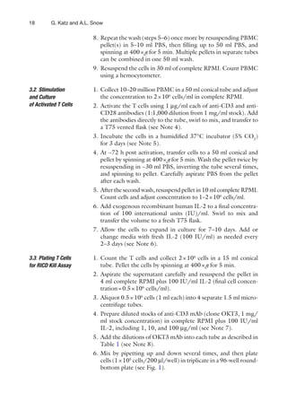 18 G. Katz and A.L. Snow
8. Repeat the wash (steps 5–6) once more by resuspending PBMC
pellet(s) in 5–10 ml PBS, then ﬁlling up to 50 ml PBS, and
spinning at 400×g for 5 min. Multiple pellets in separate tubes
can be combined in one 50 ml wash.
9. Resuspend the cells in 30 ml of complete RPMI. Count PBMC
using a hemocytometer.
1. Collect 10–20 million PBMC in a 50 ml conical tube and adjust
the concentration to 2×106
cells/ml in complete RPMI.
2. Activate the T cells using 1 μg/ml each of anti-CD3 and anti-
CD28 antibodies (1:1,000 dilution from 1 mg/ml stock). Add
the antibodies directly to the tube, swirl to mix, and transfer to
a T75 vented ﬂask (see Note 4).
3. Incubate the cells in a humidiﬁed 37°C incubator (5% CO2
)
for 3 days (see Note 5).
4. At ~72 h post activation, transfer cells to a 50 ml conical and
pellet by spinning at 400×g for 5 min. Wash the pellet twice by
resuspending in ~30 ml PBS, inverting the tube several times,
and spinning to pellet. Carefully aspirate PBS from the pellet
after each wash.
5. After the second wash, resuspend pellet in 10 ml complete RPMI.
Count cells and adjust concentration to 1–2×106
cells/ml.
6. Add exogenous recombinant human IL-2 to a ﬁnal concentra-
tion of 100 international units (IU)/ml. Swirl to mix and
transfer the volume to a fresh T75 ﬂask.
7. Allow the cells to expand in culture for 7–10 days. Add or
change media with fresh IL-2 (100 IU/ml) as needed every
2–3 days (see Note 6).
1. Count the T cells and collect 2×106
cells in a 15 ml conical
tube. Pellet the cells by spinning at 400×g for 5 min.
2. Aspirate the supernatant carefully and resuspend the pellet in
4 ml complete RPMI plus 100 IU/ml IL-2 (ﬁnal cell concen-
tration=0.5×106
cells/ml).
3. Aliquot 0.5×106
cells (1 ml each) into 4 separate 1.5 ml micro-
centrifuge tubes.
4. Prepare diluted stocks of anti-CD3 mAb (clone OKT3, 1 mg/
ml stock concentration) in complete RPMI plus 100 IU/ml
IL-2, including 1, 10, and 100 μg/ml (see Note 7).
5. Add the dilutions of OKT3 mAb into each tube as described in
Table 1 (see Note 8).
6. Mix by pipetting up and down several times, and then plate
cells (1×105
cells/200 μl/well) in triplicate in a 96-well round-
bottom plate (see Fig. 1).
3.2. Stimulation
and Culture
of Activated T Cells
3.3. Plating T Cells
for RICD Kill Assay
 
