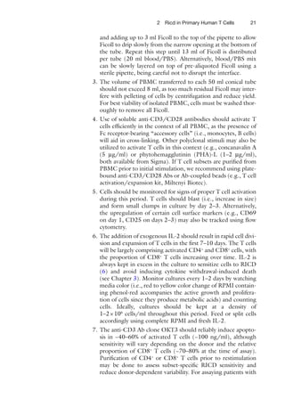 212 Ricd in Primary Human T Cells
and adding up to 3 ml Ficoll to the top of the pipette to allow
Ficoll to drip slowly from the narrow opening at the bottom of
the tube. Repeat this step until 13 ml of Ficoll is distributed
per tube (20 ml blood/PBS). Alternatively, blood/PBS mix
can be slowly layered on top of pre-aliquoted Ficoll using a
sterile pipette, being careful not to disrupt the interface.
3. The volume of PBMC transferred to each 50 ml conical tube
should not exceed 8 ml, as too much residual Ficoll may inter-
fere with pelleting of cells by centrifugation and reduce yield.
For best viability of isolated PBMC, cells must be washed thor-
oughly to remove all Ficoll.
4. Use of soluble anti-CD3/CD28 antibodies should activate T
cells efﬁciently in the context of all PBMC, as the presence of
Fc receptor-bearing “accessory cells” (i.e., monocytes, B cells)
will aid in cross-linking. Other polyclonal stimuli may also be
utilized to activate T cells in this context (e.g., concanavalin A
(5 μg/ml) or phytohemagglutinin (PHA)-L (1–2 μg/ml),
both available from Sigma). If T cell subsets are puriﬁed from
PBMC prior to initial stimulation, we recommend using plate-
bound anti-CD3/CD28 Abs or Ab-coupled beads (e.g., T cell
activation/expansion kit, Miltenyi Biotec).
5. Cells should be monitored for signs of proper T cell activation
during this period. T cells should blast (i.e., increase in size)
and form small clumps in culture by day 2–3. Alternatively,
the upregulation of certain cell surface markers (e.g., CD69
on day 1, CD25 on days 2–3) may also be tracked using ﬂow
cytometry.
6. The addition of exogenous IL-2 should result in rapid cell divi-
sion and expansion of T cells in the ﬁrst 7–10 days. The T cells
will be largely comprising activated CD4+
and CD8+
cells, with
the proportion of CD8+
T cells increasing over time. IL-2 is
always kept in excess in the culture to sensitize cells to RICD
(6) and avoid inducing cytokine withdrawal-induced death
(see Chapter 3). Monitor cultures every 1–2 days by watching
media color (i.e., red to yellow color change of RPMI contain-
ing phenol-red accompanies the active growth and prolifera-
tion of cells since they produce metabolic acids) and counting
cells. Ideally, cultures should be kept at a density of
1–2×106
cells/ml throughout this period. Feed or split cells
accordingly using complete RPMI and fresh IL-2.
7. The anti-CD3 Ab clone OKT3 should reliably induce apopto-
sis in ~40–60% of activated T cells (~100 ng/ml), although
sensitivity will vary depending on the donor and the relative
proportion of CD8+
T cells (~70–80% at the time of assay).
Puriﬁcation of CD4+
or CD8+
T cells prior to restimulation
may be done to assess subset-speciﬁc RICD sensitivity and
reduce donor-dependent variability. For assaying patients with
 