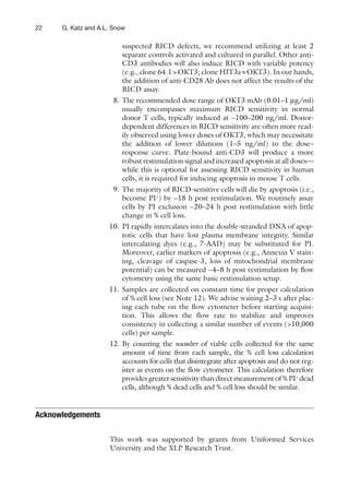 22 G. Katz and A.L. Snow
suspected RICD defects, we recommend utilizing at least 2
separate controls activated and cultured in parallel. Other anti-
CD3 antibodies will also induce RICD with variable potency
(e.g., clone 64.1>OKT3; clone HIT3a»OKT3). In our hands,
the addition of anti-CD28 Ab does not affect the results of the
RICD assay.
8. The recommended dose range of OKT3 mAb (0.01–1 μg/ml)
usually encompasses maximum RICD sensitivity in normal
donor T cells, typically induced at ~100–200 ng/ml. Donor-
dependent differences in RICD sensitivity are often more read-
ily observed using lower doses of OKT3, which may necessitate
the addition of lower dilutions (1–5 ng/ml) to the dose–
response curve. Plate-bound anti-CD3 will produce a more
robust restimulation signal and increased apoptosis at all doses—
while this is optional for assessing RICD sensitivity in human
cells, it is required for inducing apoptosis in mouse T cells.
9. The majority of RICD-sensitive cells will die by apoptosis (i.e.,
become PI+
) by ~18 h post restimulation. We routinely assay
cells by PI exclusion ~20–24 h post restimulation with little
change in % cell loss.
10. PI rapidly intercalates into the double-stranded DNA of apop-
totic cells that have lost plasma membrane integrity. Similar
intercalating dyes (e.g., 7-AAD) may be substituted for PI.
Moreover, earlier markers of apoptosis (e.g., Annexin V stain-
ing, cleavage of caspase-3, loss of mitochondrial membrane
potential) can be measured ~4–8 h post restimulation by ﬂow
cytometry using the same basic restimulation setup.
11. Samples are collected on constant time for proper calculation
of % cell loss (see Note 12). We advise waiting 2–3 s after plac-
ing each tube on the ﬂow cytometer before starting acquisi-
tion. This allows the ﬂow rate to stabilize and improves
consistency in collecting a similar number of events (>10,000
cells) per sample.
12. By counting the number of viable cells collected for the same
amount of time from each sample, the % cell loss calculation
accounts for cells that disintegrate after apoptosis and do not reg-
ister as events on the ﬂow cytometer. This calculation therefore
provides greater sensitivity than direct measurement of % PI+
dead
cells, although % dead cells and % cell loss should be similar.
Acknowledgements
This work was supported by grants from Uniformed Services
University and the XLP Research Trust.
 
