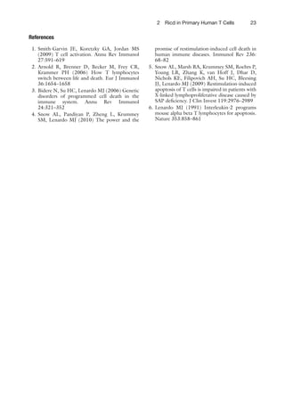 232 Ricd in Primary Human T Cells
References
1. Smith-Garvin JE, Koretzky GA, Jordan MS
(2009) T cell activation. Annu Rev Immunol
27:591–619
2. Arnold R, Brenner D, Becker M, Frey CR,
Krammer PH (2006) How T lymphocytes
switch between life and death. Eur J Immunol
36:1654–1658
3. Bidere N, Su HC, Lenardo MJ (2006) Genetic
disorders of programmed cell death in the
immune system. Annu Rev Immunol
24:321–352
4. Snow AL, Pandiyan P, Zheng L, Krummey
SM, Lenardo MJ (2010) The power and the
promise of restimulation-induced cell death in
human immune diseases. Immunol Rev 236:
68–82
5. Snow AL, Marsh RA, Krummey SM, Roehrs P,
Young LR, Zhang K, van Hoff J, Dhar D,
Nichols KE, Filipovich AH, Su HC, Bleesing
JJ, Lenardo MJ (2009) Restimulation-induced
apoptosis of T cells is impaired in patients with
X-linked lymphoproliferative disease caused by
SAP deﬁciency. J Clin Invest 119:2976–2989
6. Lenardo MJ (1991) Interleukin-2 programs
mouse alpha beta T lymphocytes for apoptosis.
Nature 353:858–861
 