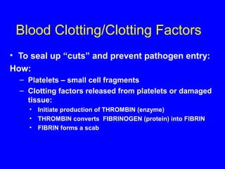 Blood Clotting/Clotting Factors
• To seal up “cuts” and prevent pathogen entry:
How:
– Platelets – small cell fragments
– Clotting factors released from platelets or damaged
tissue:
• Initiate production of THROMBIN (enzyme)
• THROMBIN converts FIBRINOGEN (protein) into FIBRIN
• FIBRIN forms a scab
 