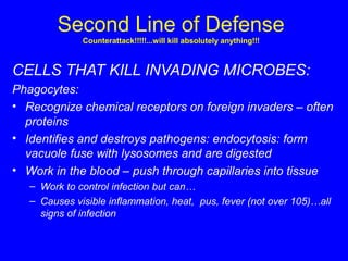 Second Line of Defense
Counterattack!!!!!...will kill absolutely anything!!!
CELLS THAT KILL INVADING MICROBES:
Phagocytes:
• Recognize chemical receptors on foreign invaders – often
proteins
• Identifies and destroys pathogens: endocytosis: form
vacuole fuse with lysosomes and are digested
• Work in the blood – push through capillaries into tissue
– Work to control infection but can…
– Causes visible inflammation, heat, pus, fever (not over 105)…all
signs of infection
 
