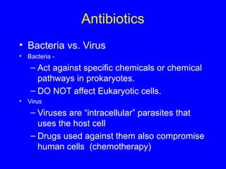 Antibiotics
• Bacteria vs. Virus
• Bacteria -
– Act against specific chemicals or chemical
pathways in prokaryotes.
– DO NOT affect Eukaryotic cells.
• Virus
– Viruses are “intracellular” parasites that
uses the host cell
– Drugs used against them also compromise
human cells (chemotherapy)
 