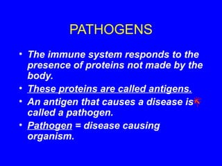 PATHOGENS
• The immune system responds to the
presence of proteins not made by the
body.
• These proteins are called antigens.
• An antigen that causes a disease is
called a pathogen.
• Pathogen = disease causing
organism.
 