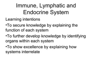 Immune, Lymphatic and
Endocrine System
Learning intentions
•To secure knowledge by explaining the
function of each system
•To further develop knowledge by identifying
organs within each system
•To show excellence by explaining how
systems interrelate
 