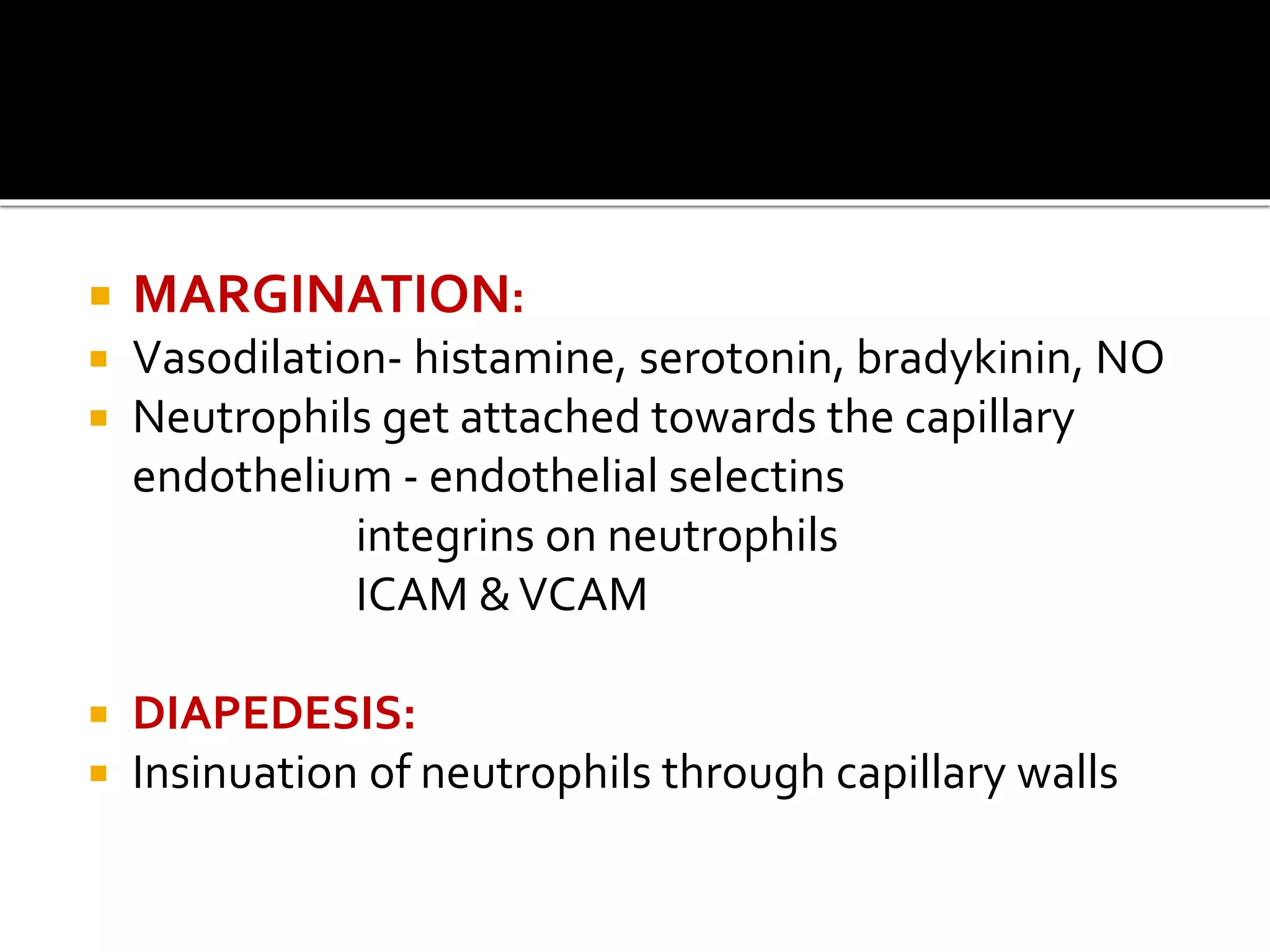  MARGINATION: 
 Vasodilation- histamine, serotonin, bradykinin, NO 
 Neutrophils get attached towards the capillary 
endothelium - endothelial selectins 
integrins on neutrophils 
ICAM & VCAM 
 DIAPEDESIS: 
 Insinuation of neutrophils through capillary walls 
 