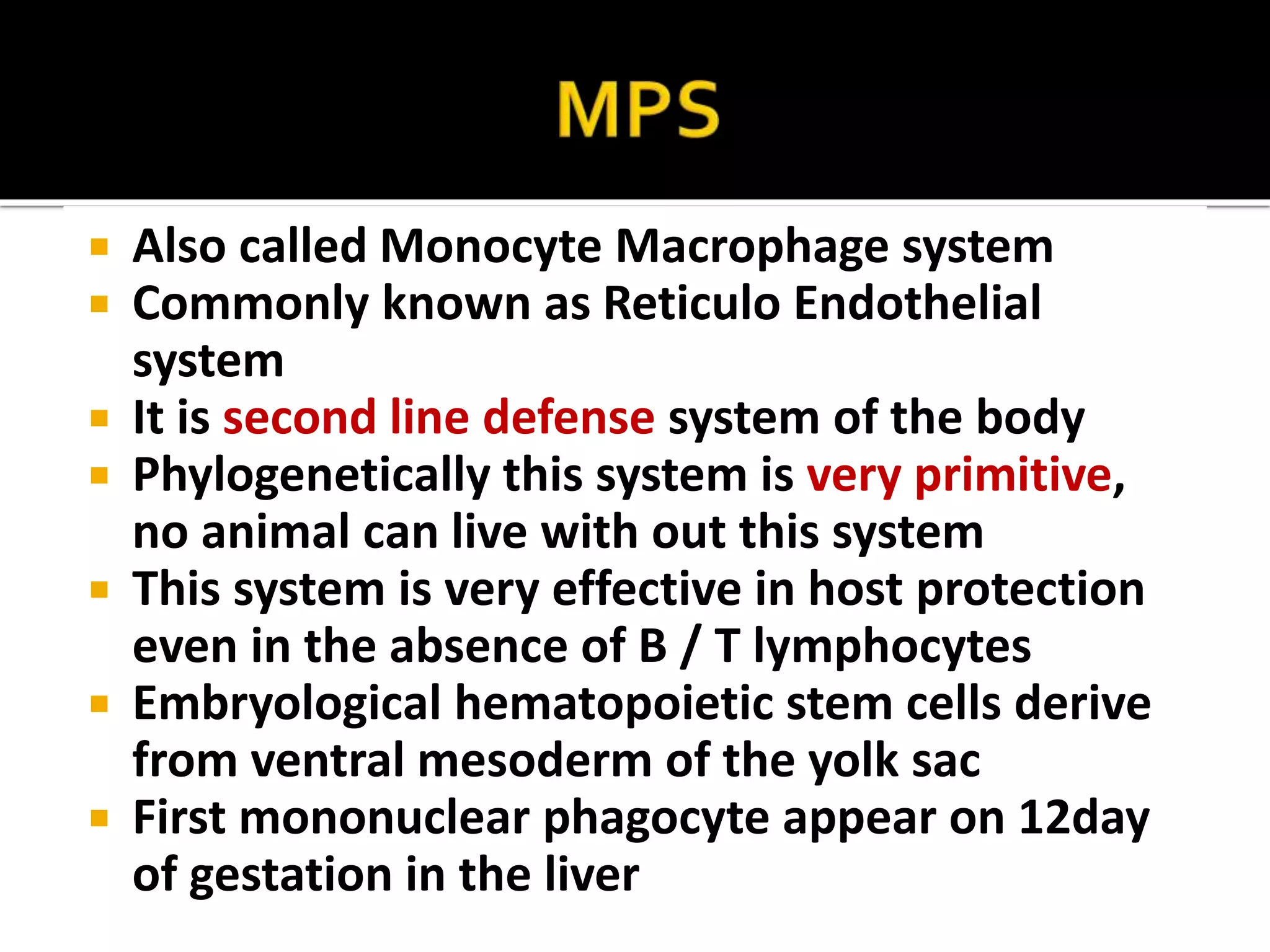  Also called Monocyte Macrophage system 
 Commonly known as Reticulo Endothelial 
system 
 It is second line defense system of the body 
 Phylogenetically this system is very primitive, 
no animal can live with out this system 
 This system is very effective in host protection 
even in the absence of B / T lymphocytes 
 Embryological hematopoietic stem cells derive 
from ventral mesoderm of the yolk sac 
 First mononuclear phagocyte appear on 12day 
of gestation in the liver 
 