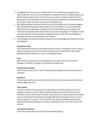 4. Prostaglandins will close the post capillary sphincter of an affected area and open its pre-
   capillary sphincter. As a result a lot of blood will be trapped in that area. The blood vessel’s size
   will then balloon and this will result in the increase size of the intercellular cleft found in the
   blood vessel. As the intercellular cleft increase its size the permeability of the blood vessel will
   then increase. More substances can flow out of the blood vessel.
5. RBC, WBC and platelets will now be able to leak out of the capillary bed. The platelet together
   with the RBC will initiate blood clotting if the cause of the infection is a wound. Meanwhile,
   WBCs will act on the pathogens, neutrophils will arrive first followed by macrophages. The
   neutrophils will explode and the debris will be eaten by the macrophage. The “explosion” of the
   neutrophils together with the pathogen (antigen) will make it easier for the macrophage to
   completely destroy it using its lysosome with lysozyme.
6. If the pathogen that entered the body is strong, then, the macrophage will proceed to the third
   line of defense.

    Anaphylactic shock
    If the inflammatory response is too widespread it can result in an anaphylactic shock. This can
    result in hypotension and severe fever that can result in death. Septic shock (sepsis- blood
    poisoning through infection) can result in an anaphylactic shock.

    Fever
    Body’s defense to denature the protein pathogens or proteins in the cell membrane of
    pathogens. If the fever is too high, it can denature the body’s cells.

    Complementary proteins
    Proteins that are used in the 2nd and 3rd line of defences. Examples are interferons, lysozyme,
    antibodies.

    Interferons
    Warning signal used by virus infected cells to alert nearby cells to activate a possible immune
    response against the virus.

    The ID system
    To launch a specific immune response the body needs an ID system to determine what is a
    pathogen and what is a self cell. WBCs recognize cells based on a protein found on the cell
    membrane of a cell, if the protein resembles a self cell then it will not be attacked by the body’s
    immune system but if the ID represents a foreign body then the body will launch an immune
    response against it. The protein “ID” is called the major histocompatibility complex protein
    (MHC) governed by the MHC gene. Transplants, blood donation, etc rely on this system to be
    effective.

    The third line of defense
    -watch the youtube video on humoral and cell mediated response
 
