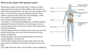What are the organs of the immune system?
The defense system of the human body is made up of entire
organs and vessel systems like the lymph vessels, but also of
individual cells and proteins. The inner and outer surfaces of the
body are the first barriers against pathogens (germs). These
surfaces include the skin and all mucous membranes, which
form a kind of mechanical protective wall.
Several things support this protective wall:
• The body’s own antibacterial substances can disable different
pathogens from the environment at an early stage. A certain
enzyme found in saliva, the airways and tear fluid destroys the
cell walls of bacteria.
• Many pathogens that are breathed in get stuck to mucus in the
bronchi and are then moved out of the airways by hair-like
structures called cilia.
• Most pathogens that enter the body together with food are
usually stopped by stomach acid.
• Normal flora, harmless bacteria that reside on the skin and
many mucous membranes in the body, also help to protect the
body.
The cough and sneeze reflex can also help to remove pathogens.
 