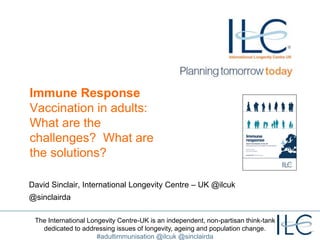 The International Longevity Centre-UK is an independent, non-partisan think-tank
dedicated to addressing issues of longevity, ageing and population change.
#adultimmunisation @ilcuk @sinclairda
Immune Response
Vaccination in adults:
What are the
challenges? What are
the solutions?
David Sinclair, International Longevity Centre – UK @ilcuk
@sinclairda
 