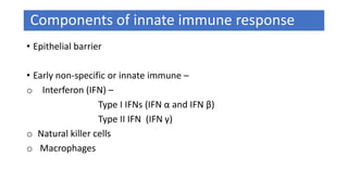 Components of innate immune response
• Epithelial barrier
• Early non-specific or innate immune –
o Interferon (IFN) –
Type I IFNs (IFN α and IFN β)
Type II IFN (IFN γ)
o Natural killer cells
o Macrophages
 