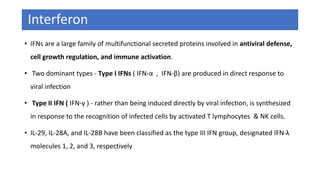 Interferon
• IFNs are a large family of multifunctional secreted proteins involved in antiviral defense,
cell growth regulation, and immune activation.
• Two dominant types - Type I IFNs ( IFN-α , IFN-β) are produced in direct response to
viral infection
• Type II IFN ( IFN-γ ) - rather than being induced directly by viral infection, is synthesized
in response to the recognition of infected cells by activated T lymphocytes & NK cells.
• IL-29, IL-28A, and IL-28B have been classified as the type III IFN group, designated IFN-λ
molecules 1, 2, and 3, respectively
 