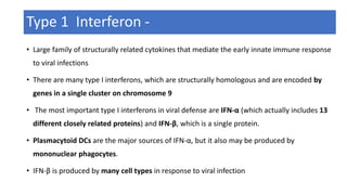 Type 1 Interferon -
• Large family of structurally related cytokines that mediate the early innate immune response
to viral infections
• There are many type I interferons, which are structurally homologous and are encoded by
genes in a single cluster on chromosome 9
• The most important type I interferons in viral defense are IFN-α (which actually includes 13
different closely related proteins) and IFN-β, which is a single protein.
• Plasmacytoid DCs are the major sources of IFN-α, but it also may be produced by
mononuclear phagocytes.
• IFN-β is produced by many cell types in response to viral infection
 