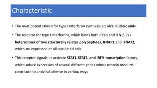 Characteristic
• The most potent stimuli for type I interferon synthesis are viral nucleic acids
• The receptor for type I interferons, which binds both IFN-α and IFN-β, is a
heterodimer of two structurally related polypeptides, IFNAR1 and IFNAR2,
which are expressed on all nucleated cells
• This receptor signals to activate STAT1, STAT2, and IRF9 transcription factors,
which induce expression of several different genes whose protein products
contribute to antiviral defense in various ways
 