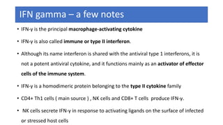 IFN gamma – a few notes
• IFN-γ is the principal macrophage-activating cytokine
• IFN-γ is also called immune or type II interferon.
• Although its name interferon is shared with the antiviral type 1 interferons, it is
not a potent antiviral cytokine, and it functions mainly as an activator of effector
cells of the immune system.
• IFN-γ is a homodimeric protein belonging to the type II cytokine family
• CD4+ Th1 cells ( main source ) , NK cells and CD8+ T cells produce IFN-γ.
• NK cells secrete IFN-γ in response to activating ligands on the surface of infected
or stressed host cells
 