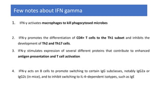 Few notes about IFN gamma
1. IFN-γ activates macrophages to kill phagocytosed microbes
2. IFN-γ promotes the differentiation of CD4+ T cells to the Th1 subset and inhibits the
development of Th2 and Th17 cells.
3. IFN-γ stimulates expression of several different proteins that contribute to enhanced
antigen presentation and T cell activation
4. IFN-γ acts on B cells to promote switching to certain IgG subclasses, notably IgG2a or
IgG2c (in mice), and to inhibit switching to IL-4–dependent isotypes, such as IgE
 