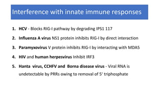 Interference with innate immune responses
1. HCV - Blocks RIG-I pathway by degrading IPS1 117
2. Influenza A virus NS1 protein inhibits RIG-I by direct interaction
3. Paramyxovirus V protein inhibits RIG-I by interacting with MDA5
4. HIV and human herpesvirus Inhibit IRF3
5. Hanta virus, CCHFV and Borna disease virus - Viral RNA is
undetectable by PRRs owing to removal of 5ʹ triphosphate
 