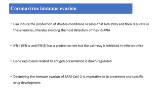 Coronavirus immune evasion
• Can induce the production of double-membrane vesicles that lack PRRs and then replicate in
these vesicles, thereby avoiding the host detection of their dsRNA
• IFN-I (IFN-α and IFN-β) has a protective role but the pathway is inhibited in infected mice
• Gene expression related to antigen presentation is down-regulated
• Destroying the immune evasion of SARS-CoV-2 is imperative in its treatment and specific
drug development.
 