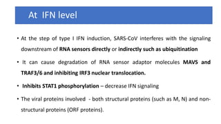 At IFN level
• At the step of type I IFN induction, SARS-CoV interferes with the signaling
downstream of RNA sensors directly or indirectly such as ubiquitination
• It can cause degradation of RNA sensor adaptor molecules MAVS and
TRAF3/6 and inhibiting IRF3 nuclear translocation.
• Inhibits STAT1 phosphorylation – decrease IFN signaling
• The viral proteins involved - both structural proteins (such as M, N) and non-
structural proteins (ORF proteins).
 