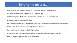 Take home message
• Viral cycle involves – entry , replication , assembly , release ( budding / lysis )
• Innate response involves Type 1 IFN , NK , macrophages
• Adaptive response starts when dendritic cell presents MHC1 to naïve CD8 cell
• Cross-presentation is unique for virus
• CTL is predominant effector cell causing tissue injury – immunopathology-immunity crosstalk
• Th1 cell stimulates CTL and cytokine (IFN gamma ) release
• Humoral immunity acts by neutralization mainly
• Immune evasion – by multiple mechanism –exhaustion and MHC escape important
• SARS-COV2 pathogenesis –still at research level
 