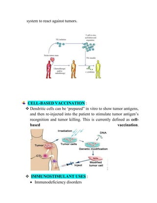 system to react against tumors.
CELL-BASED VACCINATION :
 Dendritic cells can be ‗prepared‖ in vitro to show tumor antigens,
and then re-injected into the patient to stimulate tumor antigen‘s
recognition and tumor killing. This is currently defined as cell-
based vaccination.
 IMMUNOSTIMULANT USES :
 Immunodeficiency disorders
 