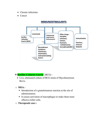  Chronic infections
 Cancer
 Bacillus Calmette-Guerin (BCG) :
 Live, attenuated culture of BCG strain of Mycobacterium
Bovis.
o MOA :
 Introduction of a granulomatous reaction at the site of
administration.
 It causes activation of macrophages to make them more
effective killer cells.
o Therapeutic uses :
 