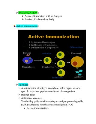  IMMUNIZATION :
 Active ; Stimulation with an Antigen
 Passive ; Preformed antibody
Active immunization :
 Vaccines :
 Administration of antigen as a whole, killed organism, or a
specific protein or peptide constituent of an organism.
 Booster doses
 Anticancer vaccines:
Vaccinating patients with autologous antigen presenting cells
(APC) expressing tumor associated antigens (TAA)
 Active immunization.
 
