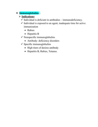  Immunoglobulins :
 Indications;
 Individual is deficient in antibodies – immunodeficiency.
 Individual is exposed to an agent, inadequate time for active
immunization
 Rabies
 Hepatitis B
 Nonspecific immunoglobulins
 Antibody- deficiency disorders
 Specific immunoglobulins
 High titers of desires antibody
 Hepatitis B, Rabies, Tetanus.
 