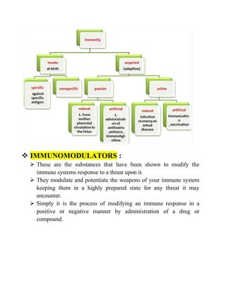  IMMUNOMODULATORS :
 These are the substances that have been shown to modify the
immune systems response to a threat upon it.
 They modulate and potentiate the weapons of your immune system
keeping them in a highly prepared state for any threat it may
encounter.
 Simply it is the process of modifying an immune response in a
positive or negative manner by administration of a drug or
compound.
 