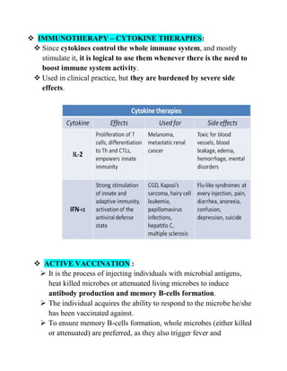  IMMUNOTHERAPY – CYTOKINE THERAPIES:
 Since cytokines control the whole immune system, and mostly
stimulate it, it is logical to use them whenever there is the need to
boost immune system activity.
 Used in clinical practice, but they are burdened by severe side
effects.
 ACTIVE VACCINATION :
 It is the process of injecting individuals with microbial antigens,
heat killed microbes or attenuated living microbes to induce
antibody production and memory B-cells formation.
 The individual acquires the ability to respond to the microbe he/she
has been vaccinated against.
 To ensure memory B-cells formation, whole microbes (either killed
or attenuated) are preferred, as they also trigger fever and
 