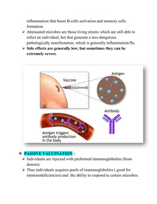 inflammation that boost B-cells activation and memory cells
formation.
 Attenuated microbes are those living strains which are still able to
infect an individual, but that generate a less-dangerous
pathologically manifestation, which is generally inflammation/flu.
 Side effects are generally low, but sometimes they can be
extremely severe.
 PASSIVE VACCINATION :
 Individuals are injected with preformed immunoglobulins (from
donors).
 Thus individuals acquires pools of immunoglobulins ( good for
immunodeficiencies) and the ability to respond to certain microbes.
 