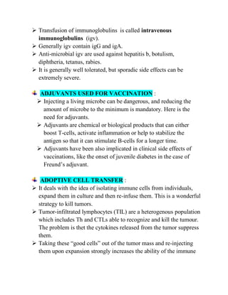  Transfusion of immunoglobulins is called intravenous
immunoglobulins (igv).
 Generally igv contain igG and igA.
 Anti-microbial igv are used against hepatitis b, botulism,
diphtheria, tetanus, rabies.
 It is generally well tolerated, but sporadic side effects can be
extremely severe.
ADJUVANTS USED FOR VACCINATION :
 Injecting a living microbe can be dangerous, and reducing the
amount of microbe to the minimum is mandatory. Here is the
need for adjuvants.
 Adjuvants are chemical or biological products that can either
boost T-cells, activate inflammation or help to stabilize the
antigen so that it can stimulate B-cells for a longer time.
 Adjuvants have been also implicated in clinical side effects of
vaccinations, like the onset of juvenile diabetes in the case of
Freund‘s adjuvant.
ADOPTIVE CELL TRANSFER :
 It deals with the idea of isolating immune cells from individuals,
expand them in culture and then re-infuse them. This is a wonderful
strategy to kill tumors.
 Tumor-infiltrated lymphocytes (TIL) are a heterogenous population
which includes Th and CTLs able to recognize and kill the tumour.
The problem is thet the cytokines released from the tumor suppress
them.
 Taking these ―good cells‖ out of the tumor mass and re-injecting
them upon expansion strongly increases the ability of the immune
 