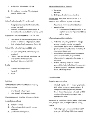 -     Activation of complement cascade                   Specific and Non-specific immunity

    2. Cell-mediated immunity- T-lymphocytes                     1. Recognize
       (mature in mast cells)                                    2. Respond
                                                                 3. Distinguish autoimmune disorders
T-cells
                                                             Inflammation- mechanism that allows cells to be
Helper T-cells- also called T4+ or CD4+ cells                reapaired when subjected to stress or damage

    -     Recognize antigen (protein that stimulates             -   Response to injury: vascular and celllular
          immune reaction)                                       -   Vascular phase
    -     Stimulate B-cells to produce antibodies                      o Vasonconstricton vasodilation  inc
          chemical substances that destroy foreign agents                   capilllary pressure  plasma and blood
                                                                            cells to tissues
Suppressor T-cells- referreed to as T8 or CD8 cells
                                                             Inflammatory mediators regulation
    -     Limit or turn off the immune response in the
          absence of continued antigenic stimulation             1. Histamine- temporary constriction of large
    -     Ratio of helper T-cells: suppressor T cells- 2:1          vessels, increasing vascular permeability
                                                                 2. Leukotrienes- contraction of smooth muscle,
Natural Killer cells- also known as CD16+ cells                     greater permeability of vessels, inc motility of
    -     Can exert killing effects without being first             neutrohils and eosinphils
          sensitized                                             3. Prostglandins- inc smooth muscl contraction,
    -     Conduct “seek and destroy” missions in the                vascuular permeability, may modulate
          body to eliminate non-self cells                          inflammation by suppressing the release of
    -     Specifically determined with HIV                          histamine
                                                                 4. Platelet activating factor- inc vascular
B-cells                                                             permeability, helps to facilitate the movement
                                                                    of white cells out of the vessels to damaged
    -     Mature in the bone marrow
                                                                    tissue, activates platelets
    -     Humoral
    -     Blood

                                                             Pathophysiology

Cytokines                                                    Causative agent: retrovirus

TUMOR NECROSIS FACTOR (TNF)- first discovery:                    -   Infects & depletes CD4+ T-helper lymphocytes
shrinking tumors                                                     AND infects monocytes & macrophages 
                                                                     integrates into the lymphocytic genome--.
    -     Small doses cellular repair
                                                                     Prodn of new HIV virions cell death for T4
    -     Large doses destroy health tissues
                                                                     cellular and humoral immunity declines 
Physiologic aspects of cellular defense mechanism                    opportunistic infxns

3 main lines of defense                                      HIV cannot be transmitted through: sweat, salive, tears,
                                                             urine, mosquito bites, sharing food/drinks, kissing,
    1. Anatomic barriers                                     hugging
    2. Inflammatory and non-specific immune
       responses                                                 -   High risk groups: homosexual or bisexual, IV
    3. Specific immune responses                                     drug users, BT (before 1985), heterosexual
 