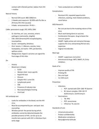 contact with infected partner, babies from HIV        -   Tests conducted are confidential
          + mother
                                                            Complications:
Natural history
                                                                -   Resistant HIV, repeated opportunistic
      -   Normal CD4 count: 800-1000/mm                             infections, wasting, med-related conditions,
      -   2-4wwks post exposure- 50-90% with flu-like sx            renal failure
          [Primary HIV infxn (acute)]
                                                            AIDS Research:
      -   4-6wks- seroconversion  HIV +
                                                                -   No cure yet due to the mutating nature of the
CxMx- peresistent cough, PCP, MTB, CMV
                                                                    virus
      -   GI: diarrhea, wt. Loss, anorexia, enteric             -   Much work being done on vaccines
          pathogens (salmonella, shigella)                      -   Combination therapies- drug to boost the
      -   CNS: AIDS dementia/HIV encephalopathy,                    immune system
          neuorpathies                                          -   HAART- highly active anti retroviral therapy-
      -   Ocular- retinopathy, blindness                            suppress the virus and prolong life but very
      -   Oral- lesions- C. Albicans, vesicles, hairy               expensive
          leukoplakia, oral warts –HPV, peridontitis,           -   Vaginal microbicides
          apthous ulcers
      -   Malignancies: Kaposi’s sarcoma can signal the     Med mgt:
          final stage of HIV infxn                              -   HAART- suppresses viral action
Dx:                                                             -   Antiretroviral drugs: NRTI, NNRTI, PI, Entry
                                                                    inhibitors
      -   History
      -   Blood test (>12wks)                               Goals of tx:
              o ELISA                                           -   Improve quality of life
              o Western blot- more specific                     -   Prolong life
              o Rapid HIV test                                  -   Dec viral load
              o Orasure                                         -   Inc CD4 count
              o Celypte HIV-1 urine EIA
              o Lymphocyte panel                            Preventive:
              o CBC
                                                                -   Infections
              o Presence of indicator dse
                                                                        o PCP- started with CD4 <200  Dactrim
              o Neuropsychological testing
                                                                        o M. Avium complex- CD4 <50 
              o Viral load
                                                                            Azithromycin, clarithromycin
HIV antibody test                                               -   Vaccinations
                                                                        o TB- PPD
      -   Looks for antibodies in the blood, not the HIV                o PCP- pneumovax
          virus                                                         o Influenza- flu vaccine
      -   Must be accompanied by pre- and post- test
          counseling                                        Standards of care
      -   Window period- the period during which
                                                                -   Universal precaution
          antibodies cannot be detected despite the
                                                                -   Protect confidentiality
          possible presence of HIV, can be up to six
                                                                -   Medication compliance
          months but a person with HIV is infectious from
                                                                -   Nonjudgmental attitude
          early stage
 