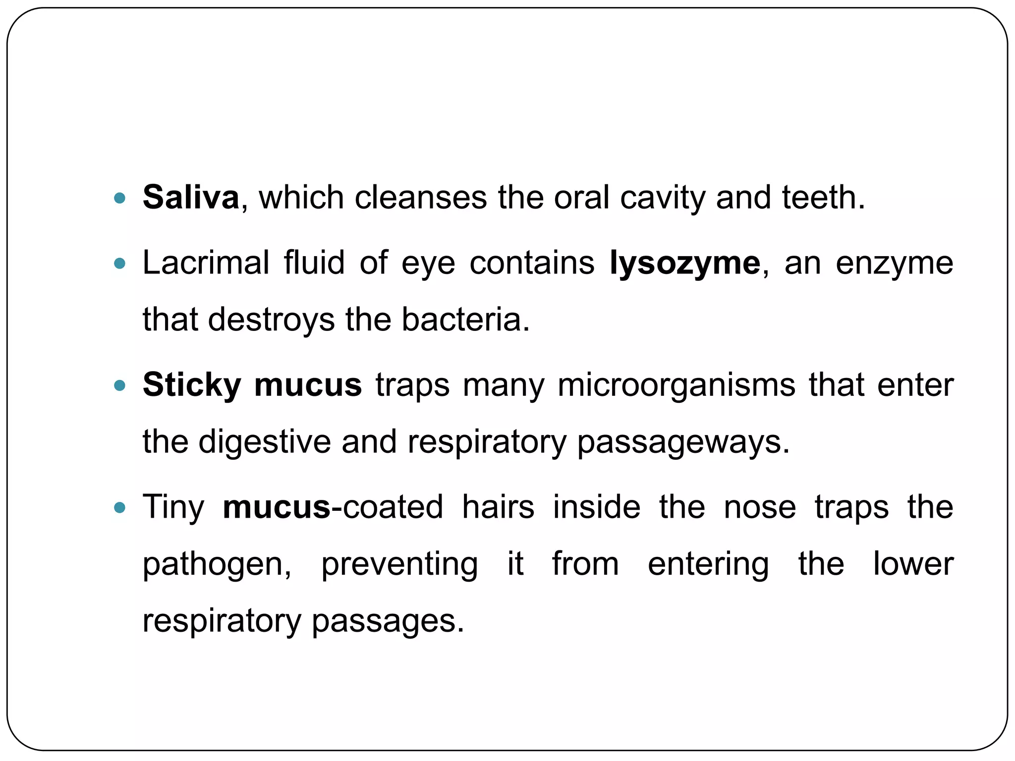  Saliva, which cleanses the oral cavity and teeth.

 Lacrimal fluid of eye contains lysozyme, an enzyme
  that destroys the bacteria.
 Sticky mucus traps many microorganisms that enter
  the digestive and respiratory passageways.
 Tiny mucus-coated hairs inside the nose traps the
  pathogen, preventing it from entering the lower
  respiratory passages.
 
