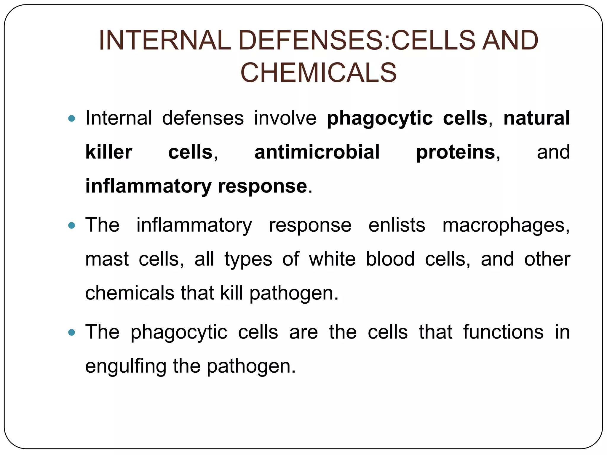 INTERNAL DEFENSES:CELLS AND
            CHEMICALS
 Internal defenses involve phagocytic cells, natural
 killer   cells,    antimicrobial    proteins,    and
 inflammatory response.
 The inflammatory response enlists macrophages,
 mast cells, all types of white blood cells, and other
 chemicals that kill pathogen.
 The phagocytic cells are the cells that functions in
 engulfing the pathogen.
 